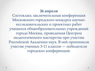 26 апреля
Состоялась заключительная конференция
Московского городского конкурса научно-
исследовательских и проектных работ
учащихся общеобразовательных учреждений
города Москвы, проводимая Центром
педагогического мастерства при участии
Российской Академии наук. В ней принимали
участие ученики 3-11 классов — победители
городских конференций.
 