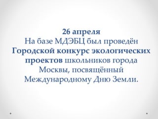 26 апреля
На базе МДЭБЦ был проведён
Городской конкурс экологических
проектов школьников города
Москвы, посвящённый
Международному Дню Земли.
 
