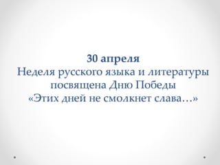 30 апреля
Неделя русского языка и литературы
посвящена Дню Победы
«Этих дней не смолкнет слава…»
 