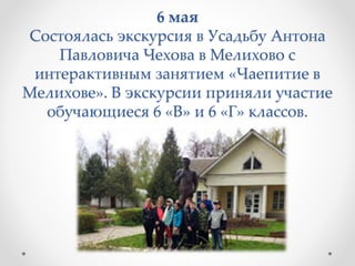 6 мая
Состоялась экскурсия в Усадьбу Антона
Павловича Чехова в Мелихово с
интерактивным занятием «Чаепитие в
Мелихове». В экскурсии приняли участие
обучающиеся 6 «В» и 6 «Г» классов.
 