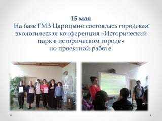 15 мая
На базе ГМЗ Царицыно состоялась городская
экологическая конференция «Исторический
парк в историческом городе»
по проектной работе.
 