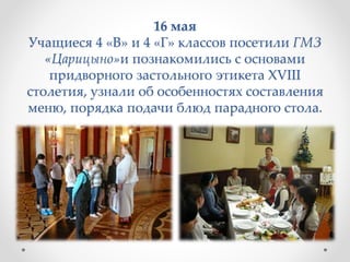 16 мая
Учащиеся 4 «В» и 4 «Г» классов посетили ГМЗ
«Царицыно»и познакомились с основами
придворного застольного этикета XVIII
столетия, узнали об особенностях составления
меню, порядка подачи блюд парадного стола.
 
