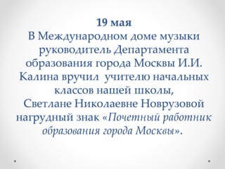 19 мая
В Международном доме музыки
руководитель Департамента
образования города Москвы И.И.
Калина вручил учителю начальных
классов нашей школы,
Светлане Николаевне Новрузовой
нагрудный знак «Почетный работник
образования города Москвы».
 