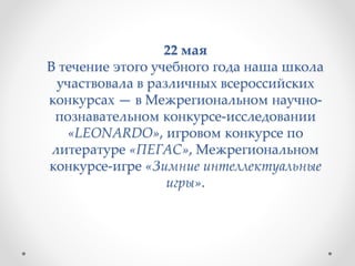 22 мая
В течение этого учебного года наша школа
участвовала в различных всероссийских
конкурсах — в Межрегиональном научно-
познавательном конкурсе-исследовании
«LEONARDO», игровом конкурсе по
литературе «ПЕГАС», Межрегиональном
конкурсе-игре «Зимние интеллектуальные
игры».
 