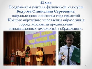 23 мая
Поздравляем учителя физической культуры
Бодрова Станислава Сергеевича,
награжденного по итогам года грамотой
Южного окружного управления образования
города Москвы за продвижение
инновационных технологий в образовании.
 