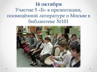 16 октября
Участие 5 «Б» в презентации,
посвящённой литературе о Москве в
библиотеке №101
 
