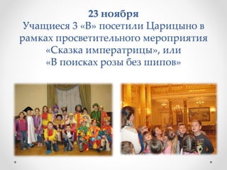 23 ноября
Учащиеся 3 «В» посетили Царицыно в
рамках просветительного мероприятия
«Сказка императрицы», или
«В поисках розы без шипов»
 