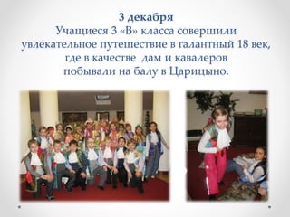 3 декабря
Учащиеся 3 «В» класса совершили
увлекательное путешествие в галантный 18 век,
где в качестве дам и кавалеров
побывали на балу в Царицыно.
 