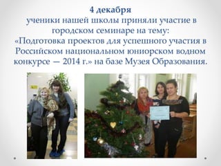 4 декабря
ученики нашей школы приняли участие в
городском семинаре на тему:
«Подготовка проектов для успешного участия в
Российском национальном юниорском водном
конкурсе — 2014 г.» на базе Музея Образования.
 