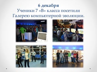 6 декабря
Ученики 7 «В» класса посетили
Галерею компьютерной эволюции.
 