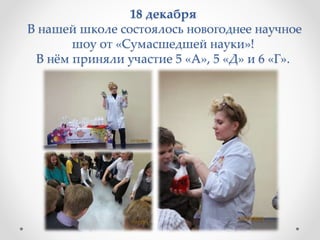 18 декабря
В нашей школе состоялось новогоднее научное
шоу от «Сумасшедшей науки»!
В нём приняли участие 5 «А», 5 «Д» и 6 «Г».
 