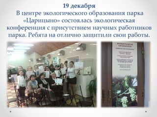 19 декабря
В центре экологического образования парка
«Царицыно» состоялась экологическая
конференция с присутствием научных работников
парка. Ребята на отлично защитили свои работы.
 