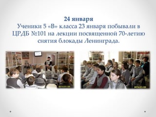 24 января
Ученики 5 «В» класса 23 января побывали в
ЦРДБ №101 на лекции посвященной 70-летию
снятия блокады Ленинграда.
 
