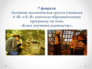 7 февраля
Активная экологическая группа учащихся
6 «В» и 8 «В» посетили образовательную
программу по теме:
«Класс поучения садоводству».
 