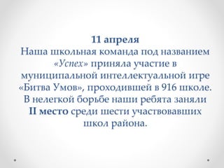 11 апреля
Наша школьная команда под названием
«Успех» приняла участие в
муниципальной интеллектуальной игре
«Битва Умов», проходившей в 916 школе.
В нелегкой борьбе наши ребята заняли
II место среди шести участвовавших
школ района.
 