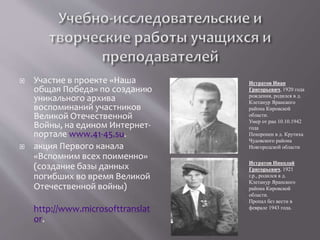  Участие в проекте «Наша
общая Победа» по созданию
уникального архива
воспоминаний участников
Великой Отечественной
Войны, на едином Интернет-
портале www.41-45.su.
 акция Первого канала
«Вспомним всех поименно»
(создание базы данных
погибших во время Великой
Отечественной войны)
http://www.microsofttranslat
or.
Истратов Иван
Григорьевич, 1920 года
рождения, родился в д.
Клетанур Яранского
района Кировской
области.
Умер от ран 10.10.1942
года
Похоронен в д. Крутиха
Чудовского района
Новгородской области
Истратов Николай
Григорьевич, 1921
г.р., родился в д.
Клетанур Яранского
района Кировской
области.
Пропал без вести в
феврале 1943 года.
 