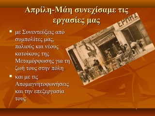 ΑΑππρρίίλληη--ΜΜάάηη σσυυννεεχχίίσσααμμεε ττιιςς 
εερργγαασσίίεεςς μμααςς 
 μμεε ΣΣυυννεεννττεεύύξξεειιςς ααππόό 
σσυυμμπποολλίίττεεςς μμααςς,, 
ππααλλιιοούύςς κκααιι ννέέοουυςς 
κκααττοοίίκκοουυςς ττηηςς 
ΜΜεεττααμμόόρρφφωωσσηηςς γγιιαα ττηη 
ζζωωήή ττοουυςς σσττηηνν ππόόλληη 
 κκααιι μμεε ττιιςς 
ΑΑπποομμααγγννηηττοοφφωωννήήσσεειιςς 
κκααιι ττηηνν εεππεεξξεερργγαασσίίαα 
ττοουυςς 
 