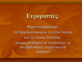 ΕΕυυχχααρριισσττίίεεςς 
ΘΘεερρμμάά εευυχχααρριισσττοούύμμεε 
ττηη ΧΧααρράά ΚΚοοννττοοσσώώρροουυ,, ττηη ΛΛέένναα ΛΛάάμμννιιαα 
κκααιι ττοονν ΛΛοουυκκάά ΤΤσσιιππλλάάκκοο 
πποουυ μμααςς ββοοήήθθηησσαανν νναα σσυυννδδέέσσοουυμμεε ττιιςς 
δδύύοο ββιιββλλιιοοθθήήκκεεςς σσυυμμββοολλιικκάά κκααιι 
έέμμππρραακκτταα 
