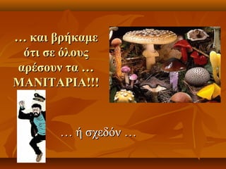 …… κκααιι ββρρήήκκααμμεε 
όόττιι σσεε όόλλοουυςς 
ααρρέέσσοουυνν τταα …… 
ΜΜΑΑΝΝΙΙΤΤΑΑΡΡΙΙΑΑ!!!!!! 
…… ήή σσχχεεδδόόνν …… 
 