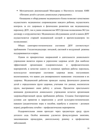  Методических рекомендаций Минздрава и Института питания АМН
«Питание детей в детских дошкольных учреждениях».
Оснащение и оборудование медицинского блока позволяет качественно
осуществлять медицинское сопровождение каждого ребенка, осуществлять
контроль за его здоровьем и физическим развитием как медицинскому
персоналу ДОУ, так и узким специалистам МУЗ Детская поликлиника №2 (по
договору о сотрудничестве). Медицинское обслуживание детей в нашем ДОУ
осуществляется старшей медицинской сестрой и врачом-педиатром /из
поликлиники/.
Общее санитарно-гигиеническое состояние ДОУ соответствует
требованиям Госсанэпиднадзора: питьевой, световой и воздушный режимы
поддерживаются в норме.
Одним из приоритетных направлений в деятельности дошкольного
учреждения является охрана и укрепление здоровья детей. Для наиболее
эффективной организации оздоровительных и профилактических
мероприятий, в качестве одного из основных приёмов работы персонала,
используется мониторинг состояния здоровья вновь поступивших
воспитанников, что важно для своевременного выявления отклонения в их
здоровье. Медицинский работник проводит оценку физического развития
детей с определением групп здоровья, учитывая эти данные, воспитатели
групп, выстраивают свою работу с детьми. Предметом пристального
внимания руководителя дошкольного учреждения остается организация
здоровьесберегающей среды пребывания ребенка. Созданы благоприятные
условия для привития и закрепления у детей культурно-гигиенических
навыков (дидактические игры и пособия, атрибуты к сюжетно - ролевым
играм), разработаны лечебно – профилактические мероприятия.
Оздоровительная линия проходит через предметную среду групп
детского сада. Особое внимание уделяется физкультурным занятиям,
закаливающим процедурам, двигательному режиму и профилактике
заболеваний.
10
 