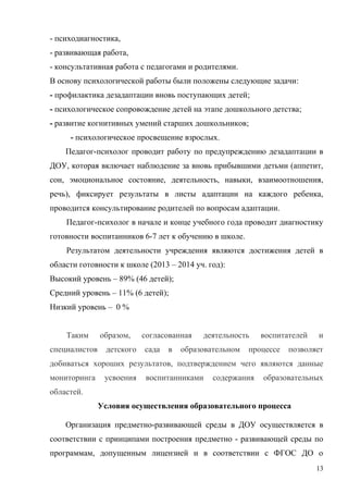 - психодиагностика,
- развивающая работа,
- консультативная работа с педагогами и родителями.
В основу психологической работы были положены следующие задачи:
- профилактика дезадаптации вновь поступающих детей;
- психологическое сопровождение детей на этапе дошкольного детства;
- развитие когнитивных умений старших дошкольников;
- психологическое просвещение взрослых.
Педагог-психолог проводит работу по предупреждению дезадаптации в
ДОУ, которая включает наблюдение за вновь прибывшими детьми (аппетит,
сон, эмоциональное состояние, деятельность, навыки, взаимоотношения,
речь), фиксирует результаты в листы адаптации на каждого ребенка,
проводится консультирование родителей по вопросам адаптации.
Педагог-психолог в начале и конце учебного года проводит диагностику
готовности воспитанников 6-7 лет к обучению в школе.
Результатом деятельности учреждения являются достижения детей в
области готовности к школе (2013 – 2014 уч. год):
Высокий уровень – 89% (46 детей);
Средний уровень – 11% (6 детей);
Низкий уровень – 0 %
Таким образом, согласованная деятельность воспитателей и
специалистов детского сада в образовательном процессе позволяет
добиваться хороших результатов, подтверждением чего являются данные
мониторинга усвоения воспитанниками содержания образовательных
областей.
Условия осуществления образовательного процесса
Организация предметно-развивающей среды в ДОУ осуществляется в
соответствии с принципами построения предметно - развивающей среды по
программам, допущенным лицензией и в соответствии с ФГОС ДО о
13
 
