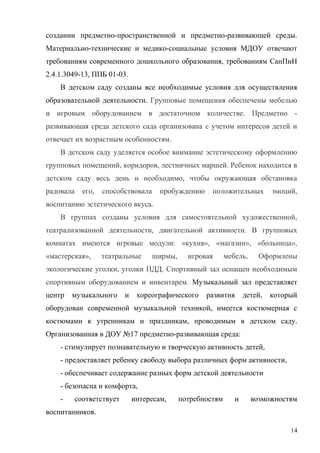 создании предметно-пространственной и предметно-развивающей среды.
Материально-технические и медико-социальные условия МДОУ отвечают
требованиям современного дошкольного образования, требованиям СанПиН
2.4.1.3049-13, ППБ 01-03.
В детском саду созданы все необходимые условия для осуществления
образовательной деятельности. Групповые помещения обеспечены мебелью
и игровым оборудованием в достаточном количестве. Предметно -
развивающая среда детского сада организована с учетом интересов детей и
отвечает их возрастным особенностям.
В детском саду уделяется особое внимание эстетическому оформлению
групповых помещений, коридоров, лестничных маршей. Ребенок находится в
детском саду весь день и необходимо, чтобы окружающая обстановка
радовала его, способствовала пробуждению положительных эмоций,
воспитанию эстетического вкуса.
В группах созданы условия для самостоятельной художественной,
театрализованной деятельности, двигательной активности. В групповых
комнатах имеются игровые модули: «кухня», «магазин», «больница»,
«мастерская», театральные ширмы, игровая мебель. Оформлены
экологические уголки, уголки ПДД. Спортивный зал оснащен необходимым
спортивным оборудованием и инвентарем. Музыкальный зал представляет
центр музыкального и хореографического развития детей, который
оборудован современной музыкальной техникой, имеется костюмерная с
костюмами к утренникам и праздникам, проводимым в детском саду.
Организованная в ДОУ №17 предметно-развивающая среда:
- стимулирует познавательную и творческую активность детей,
- предоставляет ребенку свободу выбора различных форм активности,
- обеспечивает содержание разных форм детской деятельности
- безопасна и комфорта,
- соответствует интересам, потребностям и возможностям
воспитанников.
14
 
