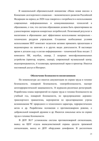 В национальной образовательной инициативе «Наша новая школа» в
Концепции долгосрочного социально – экономического развития Российской
Федерации на период до 2020 года говорится о потребности в использовании
современных информационных и коммуникационных технологий в
образовании, о том, что система образования должна быть ориентирована на
удовлетворение запросов конкретных потребителей. Позитивный результат в
воспитании и образовании дает эффективное использование материально -
технических ресурсов учреждения. Созданные необходимые условия
использования ИКТ помогают педагогам активно применять презентации и
видеоматериал на занятиях и в других видах деятельности. В настоящее
время в детском саду в состав информационно - технической базы входят: 2
комплекта ПК, ноутбук, сканер, 2 лазерных многофункциональных
устройства (принтер, ксерокс, сканер), современный музыкальный центр,
видеопроигрыватель, 4 телевизора, проекционный экран и проектор. Имеется
постоянный доступ в Интернет.
Обеспечение безопасности воспитанников
По номенклатуре дел имеется документация по охране труда и технике
безопасности, пожарной безопасности, электробезопасности, паспорт
антитеррористической защищенности, 16 журналов различных регистраций.
Разработаны планы мероприятий по охране труда и технике безопасности на
учебный год, пожарной безопасности, по предупреждению дорожно-
транспортного травматизма, мероприятия по предотвращению угрозы
возникновения ЧС природного и техногенного характера, террористических
актов и др. Разработаны положения о противопожарном режиме, о
добровольной пожарной дружине и др. Имеются локальные акты по охране
труда и технике безопасности.
В ДОУ №17 установлены система противопожарной сигнализации,
вывод на ЦОУ отдела вневедомственной охраны средств тревожной
сигнализации, выход из ДОУ оборудован домофоном. В достаточном
15
 