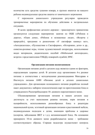 количестве есть средства тушения пожара, в группах имеются на каждого
ребенка индивидуальные средства защиты от химического загрязнения.
С персоналом дошкольного учреждения регулярно проводятся
тренировочные мероприятия по обучению действиям в экстремальных
ситуациях.
В целях профилактики детского дорожно - транспортного травматизма
организуются следующие мероприятия: занятия по ОБЖ («Ребенок и
дорога», «Один дома», «Ребенок и незнакомые люди», «Встреча с
природой»), праздники и развлечения «У светофора каникул нет»,
«Автодискотека», «Путешествие в Светофорию», «Осторожно, дети» и др.,
сюжетно-ролевые игры, чтение художественной литературы, использование
видео материалов, дидактических пособий «Мобильный автогородок»,
встречи с представителями ГИБДД, пожарной службой, МЧС.
Организация питания воспитанников
Организация питания детей в детском саду является одним из факторов,
определяющих здоровье детей. В детском саду организовано 4-х разовое
питание в соответствии с методическими рекомендациями Минздрава и
Института питания АМН «Питание детей в детских дошкольных
учреждениях». Для организации полноценного питания разработан полный
пакет документов с набором технологических карт по приготовлению блюд и
утвержденного Роспотребнадзором 10- дневного перспективного меню.
Сбалансированная организация питания в нашем детском саду
достигнута за счет выполнения режима питания, норм питания и
калорийности, использованием разнообразных блюд и рецептуры
национальной кухни, эстетикой организации питания и расстановкой мебели,
индивидуальным подходом к детям, имеющим проблемы в здоровье
(аллергия, заболевания ЖКТ и т.д.), витаминизацией блюд. На основании
примерного 10-ти дневного меню разрабатывается меню – требование
соответствующего образца. Старшая медсестра осуществляет контроль
16
 
