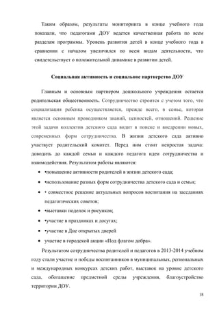 Таким образом, результаты мониторинга в конце учебного года
показали, что педагогами ДОУ ведется качественная работа по всем
разделам программы. Уровень развития детей в конце учебного года в
сравнении с началом увеличился по всем видам деятельности, что
свидетельствует о положительной динамике в развитии детей.
Социальная активность и социальное партнерство ДОУ
Главным и основным партнером дошкольного учреждения остается
родительская общественность. Сотрудничество строится с учетом того, что
социализация ребенка осуществляется, прежде всего, в семье, которая
является основным проводником знаний, ценностей, отношений. Решение
этой задачи коллектив детского сада видит в поиске и внедрении новых,
современных форм сотрудничества. В жизни детского сада активно
участвует родительский комитет. Перед ним стоит непростая задача:
доводить до каждой семьи и каждого педагога идеи сотрудничества и
взаимодействия. Результатом работы являются:
• •повышение активности родителей в жизни детского сада;
• •использование разных форм сотрудничества детского сада и семьи;
• • совместное решение актуальных вопросов воспитания на заседаниях
педагогических советов;
• •выставки поделок и рисунков;
• •участие в праздниках и досугах;
• •участие в Дне открытых дверей
• участие в городской акции «Под флагом добра».
Результатом сотрудничества родителей и педагогов в 2013-2014 учебном
году стали участие и победы воспитанников в муниципальных, региональных
и международных конкурсах детских работ, выставок на уровне детского
сада, обогащение предметной среды учреждения, благоустройство
территории ДОУ.
18
 