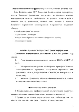Финансовое обеспечение функционирования и развития детского сада
Виды финансирования ДОУ: бюджетное финансирование и спонсорские
взносы. Основным финансовым документом, на основании которого
осуществляется ведущая хозяйственная деятельность детского сада и
контроль над ее исполнением, является смета доходов и расходов.
Бюджетное нормативное финансирование распределяется следующим
образом:
- заработная плата сотрудников;
- услуги связи и транспорта;
- расходы на коммунальные платежи и содержание здания;
- организация питания.
Основные проблемы и направления развития учреждения
Основными направлениями деятельности в 2014-2015 учебном году
станут:
1. Реализация плана мероприятия по введению ФГОС в МБДОУ д/с
№ 17.
2. Экспериментальная работа по внедрению примерной основной
общеобразовательной программы дошкольного образования «От
рождения до школы»( под редакцией Н.Е.Вераксы,Т.С.Комаровой,М.А.
Васильевой)
3. Активное привлечение родительской общественности к участию
в жизнедеятельности МБДОУ дс №17
Перспективы и планы развития:
1. Совершенствование профессиональной компетентности педагогов в
процессе внедрения здоровьесберегающих программ и технологий.
2. Проявление активности в представлении опыта работы детского сада
посредством участия в конкурсах, семинарах различного уровня.
19
 