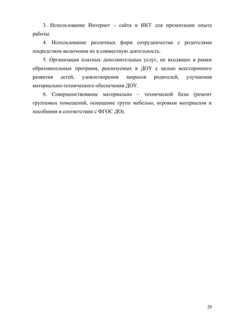 3. Использование Интернет – сайта и ИКТ для презентации опыта
работы.
4. Использование различных форм сотрудничества с родителями
посредством включения их в совместную деятельность.
5. Организация платных дополнительных услуг, не входящих в рамки
образовательных программ, реализуемых в ДОУ с целью всестороннего
развития детей, удовлетворения запросов родителей, улучшения
материально-технического обеспечения ДОУ.
6. Совершенствование материально – технической базы (ремонт
групповых помещений, оснащение групп мебелью, игровым материалом и
пособиями в соответствии с ФГОС ДО).
20
 