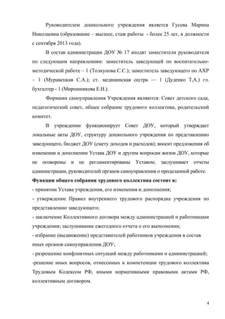 Руководителем дошкольного учреждения является Гусева Марина
Николаевна (образование – высшее, стаж работы - более 25 лет, в должности
с сентября 2013 года).
В состав администрации ДОУ № 17 входят заместители руководителя
по следующим направлениям: заместитель заведующей по воспитательно-
методической работе – 1 (Толкунова С.С.); заместитель заведующего по АХР
– 1 (Муравецкая С.А.); ст. медицинская сестра — 1 (Дуденко Т,А.) гл.
бухгалтер - 1 (Мирошникова Е.Н.).
Формами самоуправления Учреждения являются: Совет детского сада,
педагогический совет, общее собрание трудового коллектива, родительский
комитет.
В учреждении функционирует Совет ДОУ, который утверждает
локальные акты ДОУ, структуру дошкольного учреждения по представлению
заведующего, бюджет ДОУ (смету доходов и расходов); вносит предложения об
изменении и дополнении Устава ДОУ и другим вопросам жизни ДОУ, которые
не оговорены и не регламентированы Уставом; заслушивает отчеты
администрации, руководителей органов самоуправления о проделанной работе.
Функции общего собрания трудового коллектива состоят в:
- принятии Устава учреждения, его изменения и дополнения;
- утверждение Правил внутреннего трудового распорядка учреждения по
представлению заведующего;
- заключение Коллективного договора между администрацией и работниками
учреждения; заслушивание ежегодного отчета о его выполнении;
- избрание (выдвижение) представителей работников учреждения в состав
иных органов самоуправления ДОУ;
- разрешение конфликтных ситуаций между работниками и администрацией;
-решение иных вопросов, отнесенных к компетенции трудового коллектива
Трудовым Кодексом РФ, иными нормативными правовыми актами РФ,
коллективным договором.
4
 