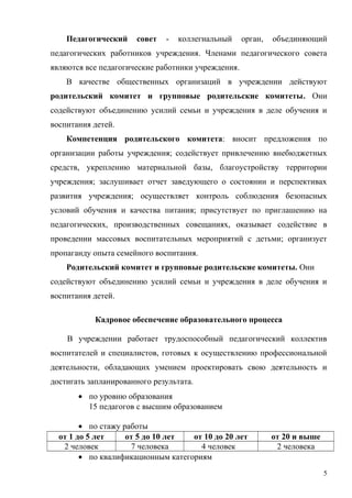 Педагогический совет - коллегиальный орган, объединяющий
педагогических работников учреждения. Членами педагогического совета
являются все педагогические работники учреждения.
В качестве общественных организаций в учреждении действуют
родительский комитет и групповые родительские комитеты. Они
содействуют объединению усилий семьи и учреждения в деле обучения и
воспитания детей.
Компетенция родительского комитета: вносит предложения по
организации работы учреждения; содействует привлечению внебюджетных
средств, укреплению материальной базы, благоустройству территории
учреждения; заслушивает отчет заведующего о состоянии и перспективах
развития учреждения; осуществляет контроль соблюдения безопасных
условий обучения и качества питания; присутствует по приглашению на
педагогических, производственных совещаниях, оказывает содействие в
проведении массовых воспитательных мероприятий с детьми; организует
пропаганду опыта семейного воспитания.
Родительский комитет и групповые родительские комитеты. Они
содействуют объединению усилий семьи и учреждения в деле обучения и
воспитания детей.
Кадровое обеспечение образовательного процесса
В учреждении работает трудоспособный педагогический коллектив
воспитателей и специалистов, готовых к осуществлению профессиональной
деятельности, обладающих умением проектировать свою деятельность и
достигать запланированного результата.
• по уровню образования
15 педагогов с высшим образованием
• по стажу работы
от 1 до 5 лет от 5 до 10 лет от 10 до 20 лет от 20 и выше
2 человек 7 человека 4 человек 2 человека
• по квалификационным категориям
5
 