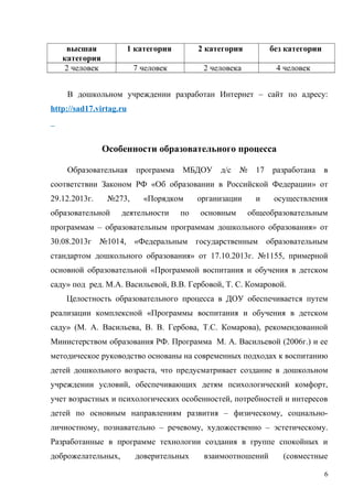 высшая
категория
1 категория 2 категория без категории
2 человек 7 человек 2 человека 4 человек
В дошкольном учреждении разработан Интернет – сайт по адресу:
http://sad17.virtag.ru
Особенности образовательного процесса
Образовательная программа МБДОУ д/с № 17 разработана в
соответствии Законом РФ «Об образовании в Российской Федерации» от
29.12.2013г. №273, «Порядком организации и осуществления
образовательной деятельности по основным общеобразовательным
программам – образовательным программам дошкольного образования» от
30.08.2013г №1014, «Федеральным государственным образовательным
стандартом дошкольного образования» от 17.10.2013г. №1155, примерной
основной образовательной «Программой воспитания и обучения в детском
саду» под ред. М.А. Васильевой, В.В. Гербовой, Т. С. Комаровой.
Целостность образовательного процесса в ДОУ обеспечивается путем
реализации комплексной «Программы воспитания и обучения в детском
саду» (М. А. Васильева, В. В. Гербова, Т.С. Комарова), рекомендованной
Министерством образования РФ. Программа М. А. Васильевой (2006г.) и ее
методическое руководство основаны на современных подходах к воспитанию
детей дошкольного возраста, что предусматривает создание в дошкольном
учреждении условий, обеспечивающих детям психологический комфорт,
учет возрастных и психологических особенностей, потребностей и интересов
детей по основным направлениям развития – физическому, социально-
личностному, познавательно – речевому, художественно – эстетическому.
Разработанные в программе технологии создания в группе спокойных и
доброжелательных, доверительных взаимоотношений (совместные
6
 