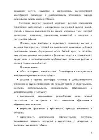 праздники, досуги, сочувствие и взаимопомощь, гостеприимство)
способствуют радостному и содержательному проживанию периода
дошкольного детства каждым ребенком.
Программа включает базисный компонент, который предполагает
минимально необходимый и одновременно достаточный уровень знаний,
умений и навыков воспитанников на каждом возрастном этапе, который
предполагает достижение определенных показателей в поведении и
деятельности ребенка.
Основная цель деятельности дошкольного учреждения состоит в
создании благоприятных условий для полноценного проживания ребенком
дошкольного детства, формирование основ базовой культуры личности,
всестороннее развитие психических и физических качеств в соответствии с
возрастными и индивидуальными особенностями, подготовка ребенка к
жизни в современном обществе.
Основные задачи:
• забота о здоровье, эмоциональном благополучии и своевременном
всестороннем развитии каждого ребенка;
• создание в группах атмосферы гуманного и доброжелательного
отношения ко всем воспитанникам, что позволит растить их общительными,
добрыми, любознательными, инициативными, стремящимися к
самостоятельности и творчеству;
• максимальное использование разнообразных видов детской
деятельности; их интеграция в целях повышения эффективности
образовательного процесса;
• творческая организация ( креативность) процесса воспитания и
обучения;
• вариативность использования образовательного материала,
позволяющая развивать творчество в соответствии с интересами и
наклонностями каждого ребенка;
7
 