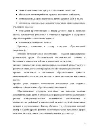 • уважительное отношение к результатам детского творчества;
• обеспечение развития ребенка в процессе воспитания и обучения;
• координация подходов к воспитанию детей в условиях ДОУ и семьи;
• обеспечение участия семьи в жизни групп детского сада и дошкольного
учреждения в целом;
• соблюдение преемственности в работе детского сада и начальной
школы, исключающей умственные и физические перегрузки в содержании
образования ребенка дошкольного возраста;
• реализация регионального подхода.
Принципы, заложенные в основу построения образовательной
деятельности:
принцип психологической комфортности – создание образовательной
развивающей среды, обеспечивающей психологический комфорт и
безопасность нахождения ребенка в дошкольном учреждении;
принцип учета ведущих видов деятельности, позволяющий детям, участвуя в
различных видах деятельности раскрыть свой потенциал и способности;
принцип целостности в организации образовательного процесса,
основывающийся на целостном подходе к развитию личности как единого
целого.
принцип учета гендерных особенностей обеспечивает учет гендерных
особенностей поведения в образовательной деятельности.
Образовательные программы охватывают все основные моменты
жизнедеятельности детей. Учебный план и расписание занятий составлены с
учетом психофизиологических возможностей воспитанников и
гигиенических требований к максимальной нагрузке для детей дошкольного
возраста в организованных формах обучения, что обеспечивает широкий
спектр и высокий уровень развития компетенций у детей в различных сферах
познания, их взаимосвязь с повседневной жизнью в детском саду.
8
 