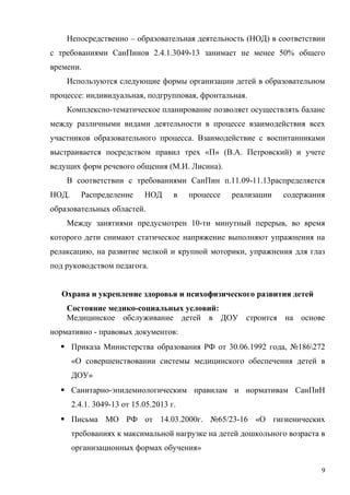 Непосредственно – образовательная деятельность (НОД) в соответствии
с требованиями СанПинов 2.4.1.3049-13 занимает не менее 50% общего
времени.
Используются следующие формы организации детей в образовательном
процессе: индивидуальная, подгрупповая, фронтальная.
Комплексно-тематическое планирование позволяет осуществлять баланс
между различными видами деятельности в процессе взаимодействия всех
участников образовательного процесса. Взаимодействие с воспитанниками
выстраивается посредством правил трех «П» (В.А. Петровский) и учете
ведущих форм речевого общения (М.И. Лисина).
В соответствии с требованиями СанПин п.11.09-11.13распределяется
НОД. Распределение НОД в процессе реализации содержания
образовательных областей.
Между занятиями предусмотрен 10-ти минутный перерыв, во время
которого дети снимают статическое напряжение выполняют упражнения на
релаксацию, на развитие мелкой и крупной моторики, упражнения для глаз
под руководством педагога.
Охрана и укрепление здоровья и психофизического развития детей
Состояние медико-социальных условий:
Медицинское обслуживание детей в ДОУ строится на основе
нормативно - правовых документов:
 Приказа Министерства образования РФ от 30.06.1992 года, №186272
«О совершенствовании системы медицинского обеспечения детей в
ДОУ»
 Санитарно-эпидемиологическим правилам и нормативам СанПиН
2.4.1. 3049-13 от 15.05.2013 г.
 Письма МО РФ от 14.03.2000г. №65/23-16 «О гигиенических
требованиях к максимальной нагрузке на детей дошкольного возраста в
организационных формах обучения»
9
 