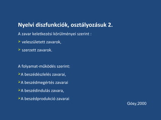 Nyelvi diszfunkciók, osztályozásuk 2.
A zavar keletkezési körülményei szerint :
 veleszületett zavarok,
 szerzett zavarok.

A folyamat-működés szerint:
A beszédészlelés zavarai,
A beszédmegértés zavarai
A beszédindulás zavara,
A beszédprodukció zavarai

Gósy,2000

 