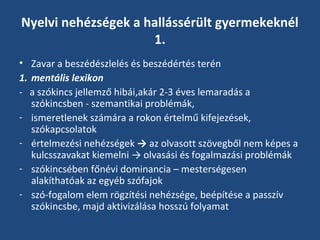 Nyelvi nehézségek a hallássérült gyermekeknél
1.
• Zavar a beszédészlelés és beszédértés terén
1. mentális lexikon
- a szókincs jellemző hibái,akár 2-3 éves lemaradás a
szókincsben - szemantikai problémák,
- ismeretlenek számára a rokon értelmű kifejezések,
szókapcsolatok
- értelmezési nehézségek → az olvasott szövegből nem képes a
kulcsszavakat kiemelni → olvasási és fogalmazási problémák
- szókincsében főnévi dominancia – mesterségesen
alakíthatóak az egyéb szófajok
- szó-fogalom elem rögzítési nehézsége, beépítése a passzív
szókincsbe, majd aktivizálása hosszú folyamat

 
