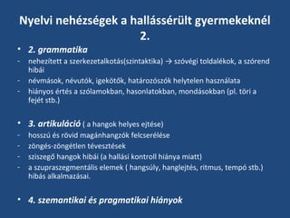 Nyelvi nehézségek a hallássérült gyermekeknél
2.
• 2. grammatika
-

nehezített a szerkezetalkotás(szintaktika) → szóvégi toldalékok, a szórend
hibái
névmások, névutók, igekötők, határozószók helytelen használata
hiányos értés a szólamokban, hasonlatokban, mondásokban (pl. töri a
fejét stb.)

• 3. artikuláció ( a hangok helyes ejtése)
-

hosszú és rövid magánhangzók felcserélése
zöngés-zöngétlen tévesztések
sziszegő hangok hibái (a hallási kontroll hiánya miatt)
a szupraszegmentális elemek ( hangsúly, hanglejtés, ritmus, tempó stb.)
hibás alkalmazásai.

• 4. szemantikai és pragmatikai hiányok

 