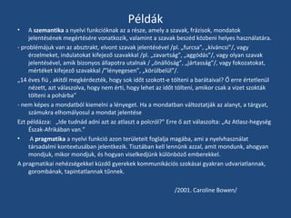 •

Példák

A szemantika a nyelvi funkcióknak az a része, amely a szavak, frázisok, mondatok
jelentésének megértésére vonatkozik, valamint a szavak beszéd közbeni helyes használatára.
- problémájuk van az absztrakt, elvont szavak jelentésével /pl. „furcsa”, „kíváncsi”/, vagy
érzelmeket, indulatokat kifejező szavakkal /pl. „zavartság”, „aggódás”/, vagy olyan szavak
jelentésével, amik bizonyos állapotra utalnak / „önállóság”, „jártasság”/, vagy fokozatokat,
mértéket kifejező szavakkal /”lényegesen”, „körülbelül”/.
„14 éves fiú , akitől megkérdezték, hogy sok időt szokott-e tölteni a barátaival? Ő erre értetlenül
nézett, azt válaszolva, hogy nem érti, hogy lehet az időt tölteni, amikor csak a vizet szokták
tölteni a pohárba”
- nem képes a mondatból kiemelni a lényeget. Ha a mondatban változtatják az alanyt, a tárgyat,
számukra elhomályosul a mondat jelentése
Ezt példázza: „Ide tudnád adni azt az atlaszt a polcról?” Erre ő azt válaszolta: „Az Atlasz-hegység
Észak-Afrikában van.”
•
A pragmatika a nyelvi funkció azon területeit foglalja magába, ami a nyelvhasználat
társadalmi kontextusában jelentkezik. Tisztában kell lennünk azzal, amit mondunk, ahogyan
mondjuk, mikor mondjuk, és hogyan viselkedjünk különböző emberekkel.
A pragmatikai nehézségekkel küzdő gyerekek kommunikációs szokásai gyakran udvariatlannak,
gorombának, tapintatlannak tűnnek.
/2001. Caroline Bowen/

 