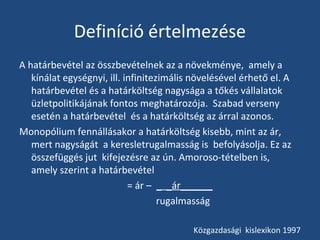 Definíció értelmezése
A határbevétel az összbevételnek az a növekménye, amely a
kínálat egységnyi, ill. infinitezimális növelésével érhető el. A
határbevétel és a határköltség nagysága a tőkés vállalatok
üzletpolitikájának fontos meghatározója. Szabad verseny
esetén a határbevétel és a határköltség az árral azonos.
Monopólium fennállásakor a határköltség kisebb, mint az ár,
mert nagyságát a keresletrugalmasság is befolyásolja. Ez az
összefüggés jut kifejezésre az ún. Amoroso-tételben is,
amely szerint a határbevétel
= ár – _ _ár______
rugalmasság
Közgazdasági kislexikon 1997

 
