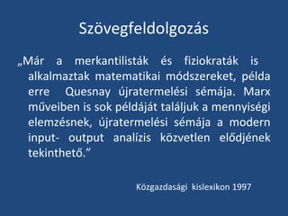 Szövegfeldolgozás
„Már a merkantilisták és fiziokraták is
alkalmaztak matematikai módszereket, példa
erre Quesnay újratermelési sémája. Marx
műveiben is sok példáját találjuk a mennyiségi
elemzésnek, újratermelési sémája a modern
input- output analízis közvetlen elődjének
tekinthető.”
Közgazdasági kislexikon 1997

 