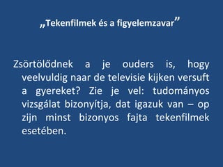 „Tekenfilmek és a figyelemzavar”
Zsörtölődnek a je ouders is, hogy
veelvuldig naar de televisie kijken versuft
a gyereket? Zie je vel: tudományos
vizsgálat bizonyítja, dat igazuk van – op
zijn minst bizonyos fajta tekenfilmek
esetében.

 