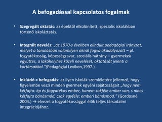 A befogadással kapcsolatos fogalmak
•

Szegregált oktatás: az épektől elkülönített, speciális iskolákban
történő iskoláztatás.

•

Integrált nevelés: „az 1970-s években elindult pedagógiai irányzat,
melyet a tanulásban valamilyen oknál fogva akadályozott – pl.
fogyatékosság, képességzavar, szociális hátrány – gyermekek
együttes, a lakóhelyhez közeli nevelését, oktatását jelenti a
kortársakkal.”(Pedagógiai Lexikon,1997.)

•

Inklúzió = befogadás: az ilyen iskolák szemléletére jellemző, hogy
figyelembe veszi minden gyermek egyéni sajátosságait „hogy nem
kétfajta: ép és fogyatékos ember, hanem sokféle ember van, s nincs
kétfajta bánásmód, csak egyféle: emberi bánásmód.” (Gordosné
2004.) → elvezet a fogyatékossággal élők teljes társadalmi
integrációjához.

 