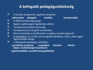 A befogadó pedagógusközösség









A tanítási programok rugalmas kezelése:
változtatás elhagyás
kiváltás
kompenzálás
A differenciálás képessége
Egyéni sajátosságok figyelembe vétele
Tanulásszervezésben jártasság
Kompetencia az integrált nevelésben
Elemi ismeretek a sérülésekről, a sajátos nevelési igényről
A pedagógus és a szülő szoros együttműködése, mely a siker egyik
legfontosabb záloga
A befogadó pedagógus attitűdje:
szociálisan érzékeny
empatikus toleráns
hiteles
képes a különbségek kezelésére
együttműködő a problémamegoldásban

 
