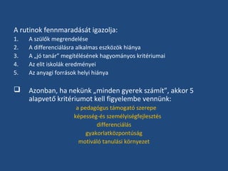 A rutinok fennmaradását igazolja:
1.
2.
3.
4.
5.

A szülők megrendelése
A differenciálásra alkalmas eszközök hiánya
A „jó tanár” megítélésének hagyományos kritériumai
Az elit iskolák eredményei
Az anyagi források helyi hiánya



Azonban, ha nekünk „minden gyerek számít”, akkor 5
alapvető kritériumot kell figyelembe vennünk:
a pedagógus támogató szerepe
képesség-és személyiségfejlesztés
differenciálás
gyakorlatközpontúság
motiváló tanulási környezet

 