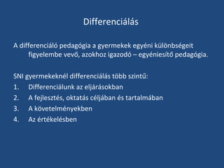 Differenciálás
A differenciáló pedagógia a gyermekek egyéni különbségeit
figyelembe vevő, azokhoz igazodó – egyéniesítő pedagógia.
SNI gyermekeknél differenciálás több szintű:
1. Differenciálunk az eljárásokban
2. A fejlesztés, oktatás céljában és tartalmában
3. A követelményekben
4. Az értékelésben

 