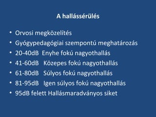 A hallássérülés
•
•
•
•
•
•
•

Orvosi megközelítés
Gyógypedagógiai szempontú meghatározás
20-40dB Enyhe fokú nagyothallás
41-60dB Közepes fokú nagyothallás
61-80dB Súlyos fokú nagyothallás
81-95dB Igen súlyos fokú nagyothallás
95dB felett Hallásmaradványos siket

 