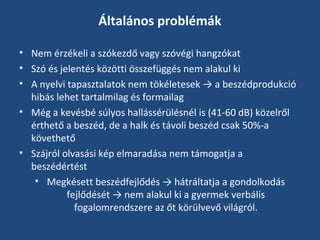 Általános problémák
• Nem érzékeli a szókezdő vagy szóvégi hangzókat
• Szó és jelentés közötti összefüggés nem alakul ki
• A nyelvi tapasztalatok nem tökéletesek → a beszédprodukció
hibás lehet tartalmilag és formailag
• Még a kevésbé súlyos hallássérülésnél is (41-60 dB) közelről
érthető a beszéd, de a halk és távoli beszéd csak 50%-a
követhető
• Szájról olvasási kép elmaradása nem támogatja a
beszédértést
• Megkésett beszédfejlődés → hátráltatja a gondolkodás
fejlődését → nem alakul ki a gyermek verbális
fogalomrendszere az őt körülvevő világról.

 